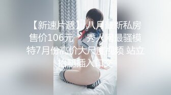 【新速片遞】 八月最新私房售价106元❤️秀人网最骚模特7月份高价大尺度视频 站立抬腿插入口交