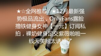 ★☆全网推荐☆★12月最新强势极品流出，OnlyFans露脸撸铁健身女神【一元】订阅私拍，裸奶健身足交紫薇啪啪一线天美鲍太诱惑了