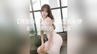 【开发探索】，童颜巨乳小萝莉，2800价格值得