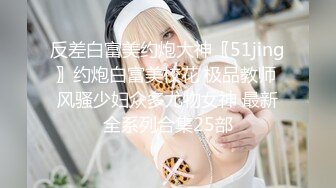 反差白富美约炮大神〖51jing〗约炮白富美校花 极品教师 风骚少妇众多尤物女神 最新全系列合集25部