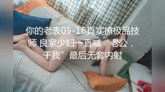 你的老表05-16真实撩极品技师 良家少妇一直喊“老公，干我”最后无套内射