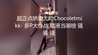  超正点娇妻尤物Chocoletmikk- 多P大作战 精液当潮喷 骚骚 骚