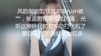 风韵御娘型TS岚岚吸rush被艹，被直男顶得如此的骚，光听这呻吟我都有冲动打飞机了，要忍不住了 美妖喷射巨多 爽！