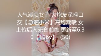 人气潮喷女王 为炮友深喉口交【急速小米】高炮潮喷 女上位后入无套啪啪 更新至6.30【106v】  (50)