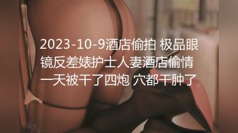 2023-10-9酒店偷拍 极品眼镜反差婊护士人妻酒店偷情 一天被干了四炮 穴都干肿了