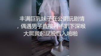   丰满巨乳妹子在公厕玩剧情，偶遇男子直接开干趴下深喉大屌撅起屁股后入啪啪