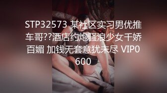 STP32573 某社区实习男优推车哥??酒店约炮骚浪少女千娇百媚 加钱无套意犹未尽 VIP0600