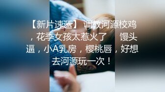 【新片速遞】 调教河源校鸡，花季女孩太惹火了❤️馒头逼，小A乳房，樱桃唇，好想去河源玩一次！