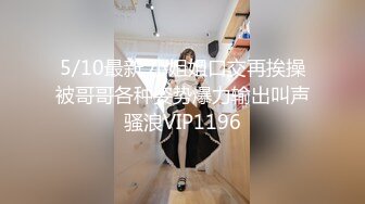 5/10最新 小姐姐口交再挨操被哥哥各种姿势爆力输出叫声骚浪VIP1196