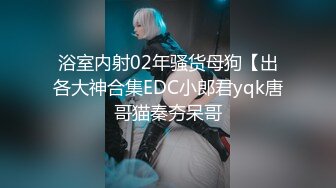 浴室内射02年骚货母狗【出各大神合集EDC小郎君yqk唐哥猫秦夯呆哥