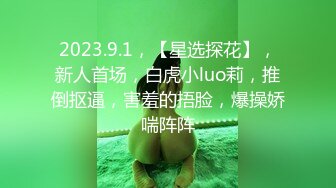 2023.9.1，【星选探花】，新人首场，白虎小luo莉，推倒抠逼，害羞的捂脸，爆操娇喘阵阵