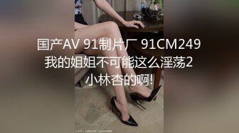 国产AV 91制片厂 91CM249 我的姐姐不可能这么淫荡2 小林杏的啊!