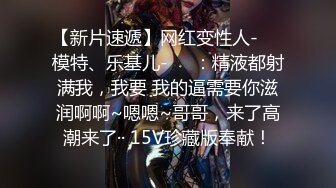 【新片速遞】网红变性人-❤️模特、乐基儿-❤️：精液都射满我，我要 我的逼需要你滋润啊啊~嗯嗯~哥哥，来了高潮来了·· 15V珍藏版奉献！