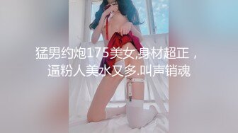 猛男约炮175美女,身材超正，逼粉人美水又多.叫声销魂