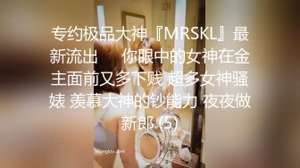 专约极品大神『MRSKL』最新流出❤️你眼中的女神在金主面前又多下贱 超多女神骚婊 羡慕大神的钞能力 夜夜做新郎 (5)