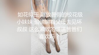  如花似玉 刚放暑假的校花级小妹妹 偷偷瞒着父母去见坏叔叔 这么紧致的逼逼爸爸们喜欢吗？