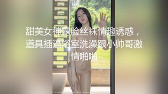 甜美女神露脸丝袜情趣诱惑，道具插逼浴室洗澡跟小帅哥激情啪啪