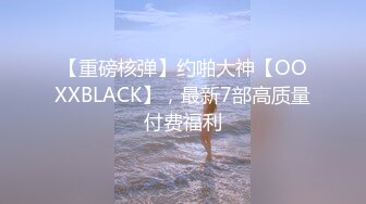 【重磅核弹】约啪大神【OOXXBLACK】，最新7部高质量付费福利