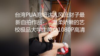 台湾PUA泡妞达人风流财子最新自拍作品-❤️温柔娇嫩的艺校极品大学生美女1080P高清版