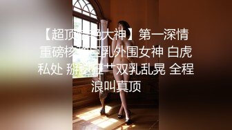 【超顶猎艳大神】第一深情 重磅核弹巨乳外围女神 白虎私处 掰腿狂艹双乳乱晃 全程浪叫真顶