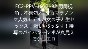 FC2-PPV-1812192 男同视角，不喜勿入  デカマラノンケ人気モデルが女の子と生セックス！激しいSっぷり！接写のパイパンチンポが丸見えでシコエロ